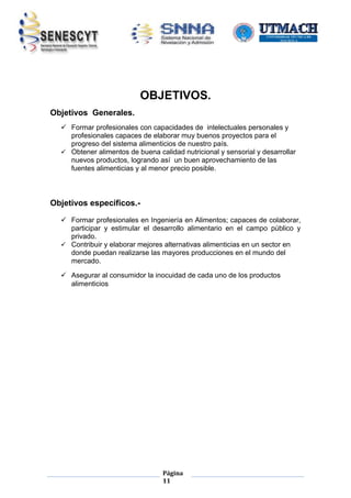 OBJETIVOS.
Objetivos Generales.
 Formar profesionales con capacidades de intelectuales personales y
profesionales capaces de elaborar muy buenos proyectos para el
progreso del sistema alimenticios de nuestro país.
 Obtener alimentos de buena calidad nutricional y sensorial y desarrollar
nuevos productos, logrando así un buen aprovechamiento de las
fuentes alimenticias y al menor precio posible.

Objetivos específicos. Formar profesionales en Ingeniería en Alimentos; capaces de colaborar,
participar y estimular el desarrollo alimentario en el campo público y
privado.
 Contribuir y elaborar mejores alternativas alimenticias en un sector en
donde puedan realizarse las mayores producciones en el mundo del
mercado.
 Asegurar al consumidor la inocuidad de cada uno de los productos
alimenticios

Página
11

 