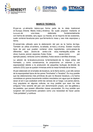 MARCO TEORICO.
El pan es un alimento básico que forma parte de la dieta tradicional
en Europa, Oriente Medio, India y América. Se suele preparar mediante el
horneado de
una masa,
elaborada
fundamentalmente
con harina de cereales, sal y agua. La mezcla, en la mayoría de las ocasiones,
suele contener levaduras para que fermente la masa y sea más esponjosa y
tierna.
El cereal más utilizado para la elaboración del pan es la harina de trigo.
También se utiliza el centeno, la cebada, el maíz y el arroz. Existen muchos
tipos de pan que pueden contener otros ingredientes, como grasas de
diferentes
tipos
(tocino de
cerdo o de
vaca, mantequilla, aceite
de
oliva), huevos, azúcar, especias, frutas, frutas
secas (como
por
ejemplo pasas), verduras (como cebollas), frutos secos o semillas diversas.
La adición de la levadura provoca la fermentación de la masa antes del
horneado, y como consecuencia, le proporciona un volumen y una
esponjosidad debido a la producción de pequeñas burbujas de dióxido de
carbono (CO2) que se quedan inmersas entre la masa húmeda de la harina.
Al pan elaborado sin el empleo de levadura, se le llama ácimo, y por ello carece
de la esponjosidad típica de los panes "hinchados" o "levados". Es muy posible
que las elaboraciones más primitivas de pan no llevaran levadura, y la harina
consistiese en granos toscamente molidos mezclados con agua que se dejaban
secar al sol ó que acababan entre las cenizas de un fuego. Los panes planos,
muy populares en algunas culturas, es muy posible que sean los más
antiguos.3 Una variante del pan con denominación propia, son las galletas y
los pasteles, que poseen diferentes masas azucaradas. Es muy posible que
surgieran del conocimiento panadero como una necesidad de hacer panes
"más portables" y nutritivos

Página
13

 
