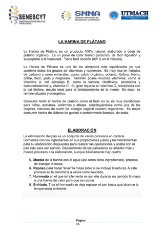 LA HARINA DE PLÁTANO
La Harina de Plátano es un producto 100% natural, elaborado a base de
plátano orgánico. Es un polvo de color blanco parduzco, de fácil digestión y
susceptible a la humedad. Tiene fácil cocción (90º C en 8 minutos)
La Harina de Plátano es uno de los alimentos más equilibrados ya que
contiene todos los grupos de vitaminas y nutrientes. Es muy rica en hidratos
de carbono y sales minerales, como: calcio orgánico, potasio, fósforo, hierro,
cobre, flúor, yodo y magnesio. También posee muchas vitaminas, como la
Vitamina A, del complejo B, como la tiamina, riboflavina, pirodoxina y
cianocobalamina y, vitamina C. Su gran riqueza en vitamina C, combinada con
la del fósforo, resulta ideal para el fortalecimiento de la mente. Es decir, es
remineralizaste y energético.
Consumir tanto la harina de plátano como el fruto en sí, es muy beneficioso
para niños, ancianos, enfermos y atletas, constituyéndose como una de las
mejores maneras de nutrir de energía vegetal nuestro organismo. Es mejor
consumir harina de plátano de guineo o comúnmente llamado, de seda.

ELABORACIÓN
La elaboración del pan es un conjunto de varios procesos en cadena.
Comienza con los ingredientes en sus proporciones justas y las herramientas
para su elaboración dispuestas para realizar las operaciones y acaba con el
pan listo para ser servido. Dependiendo de los panaderos se añaden más o
menos procesos a la elaboración, aunque básicamente hay cuatro:
5. Mezcla de la harina con el agua (así como otros ingredientes), proceso
de trabajar la masa.
6. Reposo para hacer 'levar' la masa (sólo si se incluyó levadura). A este
proceso se le denomina a veces como leudado,
7. Horneado en el que simplemente se somete durante un período la masa
a una fuente de calor para que se cocine.
8. Enfriado. Tras el horneado se deja reposar el pan hasta que alcance la
temperatura ambiente.

Página
15

 