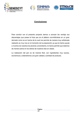 Conclusiones

Para concluir con el presente proyecto damos a conocer las ventaja sus
desventajas que posee la fruta que es el plátano convirtiéndose en un gran
derivado como es en harina de la cual nos permite de manera muy sofisticada
realizarlo es muy rica en el momento de la preparación ya que la harina ayuda
a muchos de nosotros los jóvenes universitarios, la harina permite que estemos
de manera activa en los diarios de nuestros días en clases.
La realización del pan es de manera fácil, con ingredientes muy suaves,
económicos y obtendremos una gran calidad y cantidad de producto.

Página
19

 