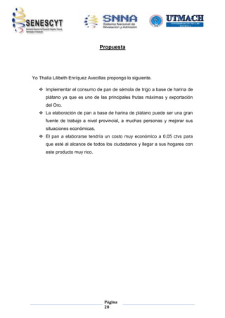Propuesta

Yo Thalía Lilibeth Enríquez Avecillas propongo lo siguiente.
 Implementar el consumo de pan de sémola de trigo a base de harina de
plátano ya que es uno de las principales frutas máximas y exportación
del Oro.
 La elaboración de pan a base de harina de plátano puede ser una gran
fuente de trabajo a nivel provincial, a muchas personas y mejorar sus
situaciones económicas.
 El pan a elaborarse tendría un costo muy económico a 0.05 ctvs para
que esté al alcance de todos los ciudadanos y llegar a sus hogares con
este producto muy rico.

Página
20

 