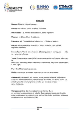 Glosario
Banana: Plátano, fruto del banano.
Banano: m. Plátano, planta musácea. / Cambur.
Platanáceas: f. pl. Plantas dicotiledóneas, como el plátano.
Platanar: m. Sitio poblado de plátanos.
Platanero: adj. Perteneciente al plátano./ m. y f. Plátano, banano.
Plátano: Arbol platanáceo de sombra./ Planta musácea cuyo fruto es
el plátano o banano.
Sancocho: m. Vianda a medio cocer. Olla compuesta de carne yuca
no y otros ingredientes.

pláta

Tamal: Empanada de masa de harina de maíz envuelta en hojas de plátanos o
de
la mazorca del maíz y rellena dedistintos condimentos. Según las costumbres d
e cada lugar.
Popocho: Plátano de baja calidad.
Harina s. f. Polvo que se obtiene al moler granos de trigo o de otros cereales.
Riboflavina: La vitamina B2, llamada así en primera instancia, contenía sin
duda una mezcla de factores promotores del desarrollo, uno de los cuales fue
aislado y resultó ser un pigmento amarillo que ahora se conoce
como riboflavina.

Cianocobalamina.- La cianocobalamina o vitamina B12 es
un complejo hexacoordinado de cobalto. Cuatro posiciones de coordinación
están ocupadas por un macrociclo de corrina. Una de las posiciones axiales se
completa con un grupo cianuro (CN-).

Página
21

 