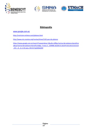 Bibliografía
www.google.com.ec
http://nutricion.nichese.com/platano.html
http://www.mis-recetas.org/recetas/show/1165-pan-de-platano
https://www.google.com.ec/search?newwindow=1&safe=off&q=harina+de+platano+beneficio
s&oq=harina+de+platano+beneficios&gs_l=serp.3...150908.162265.0.162374.30.18.0.0.0.0.0.0
..0.0....0...1c.1.32.serp..30.0.0.7pLB34x6JNY

Página
23

 