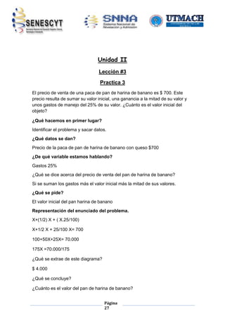 Unidad II
Lección #3
Practica 3
El precio de venta de una paca de pan de harina de banano es $ 700. Este
precio resulta de sumar su valor inicial, una ganancia a la mitad de su valor y
unos gastos de manejo del 25% de su valor. ¿Cuánto es el valor inicial del
objeto?
¿Qué hacemos en primer lugar?
Identificar el problema y sacar datos.
¿Qué datos se dan?
Precio de la paca de pan de harina de banano con queso $700
¿De qué variable estamos hablando?
Gastos 25%
¿Qué se dice acerca del precio de venta del pan de harina de banano?
Si se suman los gastos más el valor inicial más la mitad de sus valores.
¿Qué se pide?
El valor inicial del pan harina de banano
Representación del enunciado del problema.
X+(1/2) X + ( X.25/100)
X+1/2 X + 25/100 X= 700
100+50X+25X= 70.000
175X =70.000/175
¿Qué se extrae de este diagrama?
$ 4.000
¿Qué se concluye?
¿Cuánto es el valor del pan de harina de banano?
Página
27

 