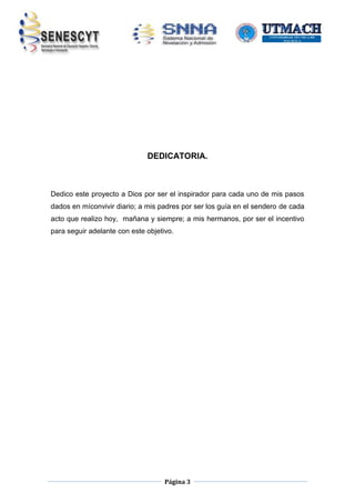 DEDICATORIA.

Dedico este proyecto a Dios por ser el inspirador para cada uno de mis pasos
dados en míconvivir diario; a mis padres por ser los guía en el sendero de cada
acto que realizo hoy, mañana y siempre; a mis hermanos, por ser el incentivo
para seguir adelante con este objetivo.

Página 3

 
