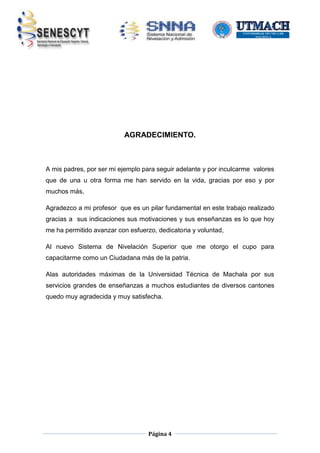 AGRADECIMIENTO.

A mis padres, por ser mi ejemplo para seguir adelante y por inculcarme valores
que de una u otra forma me han servido en la vida, gracias por eso y por
muchos más.
Agradezco a mi profesor que es un pilar fundamental en este trabajo realizado
gracias a sus indicaciones sus motivaciones y sus enseñanzas es lo que hoy
me ha permitido avanzar con esfuerzo, dedicatoria y voluntad,
Al nuevo Sistema de Nivelación Superior que me otorgo el cupo para
capacitarme como un Ciudadana más de la patria.
Alas autoridades máximas de la Universidad Técnica de Machala por sus
servicios grandes de enseñanzas a muchos estudiantes de diversos cantones
quedo muy agradecida y muy satisfecha.

Página 4

 