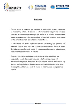 Resumen.

En este presente proyecto voy a realizar la elaboración de pan a base de
sémola de trigo y harina de banano no solamente como uso personal sino para
consumo de diferentes personas ya que ayuda en el sistema nutricionista en
las personas y es una fruta muy exportada e importada y nuestra provincia de
el Oro conocida como la Capital Bananera del Mundo.
El esfuerzo no solo de los agrónomos en aras una tierra y que gracias a ello
podemos obtener este fruto que nos permite la obtención de sacar varios
derivados uno de ellos es la harina de trigo pasa elaborar pan o toda clase de
producto en base a la harina de plátano.
En un principio se le consideraba casi como una harina “medicinal” con
propiedades para la disminución de peso, estreñimiento y mejora del
metabolismo en general, entre otras muchas virtudes. Pero en la actualidad hay
un grupo de investigadores brasileños que han desarrollado una nueva pasta
libre de gluten, elaborada a partir de harina de plátano verde, para pacientes
celiacos.

Página 5

 