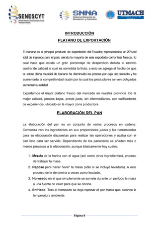 INTRODUCCIÓN
PLATANO DE EXPORTACIÓN
El banano es el principal producto de exportación del Ecuador, representando un 20%del
total de ingresos para el país, siendo la mayoría de este exportado como fruta fresca, lo
cual hace que exista un gran porcentaje de desperdicio debido al estricto
control de calidad al cual es sometida la fruta, a esto se agrega el hecho de que
la sobre oferta mundial de banano ha disminuido los precios por caja del producto y ha
aumentado la competitividad razón por la cual los productores se ven obligados
aumentar su calidad
Exportamos el mejor plátano fresco del mercado en nuestra provincia. De la
mejor calidad, precios bajos, precio justo, sin intermediarios, con calificadores
de experiencia, ubicado en la mayor zona productora

ELABORACIÓN DEL PAN
La elaboración del pan es un conjunto de varios procesos en cadena.
Comienza con los ingredientes en sus proporciones justas y las herramientas
para su elaboración dispuestas para realizar las operaciones y acaba con el
pan listo para ser servido. Dependiendo de los panaderos se añaden más o
menos procesos a la elaboración, aunque básicamente hay cuatro:
1. Mezcla de la harina con el agua (así como otros ingredientes), proceso
de trabajar la masa.
2. Reposo para hacer 'levar' la masa (sólo si se incluyó levadura). A este
proceso se le denomina a veces como leudado,
3. Horneado en el que simplemente se somete durante un período la masa
a una fuente de calor para que se cocine.
4. Enfriado. Tras el horneado se deja reposar el pan hasta que alcance la
temperatura ambiente.

Página 8

 