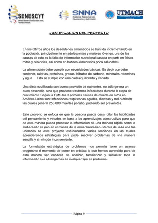 JUSTIFICACION DEL PROYECTO

En los últimos años los desórdenes alimenticios se han ido incrementando en
la población, principalmente en adolescentes y mujeres jóvenes, una de las
causas de esto es la falta de información nutricional basada en parte en falsos
mitos y creencias, así como en hábitos alimenticios poco saludables.
La alimentación debe cumplir con necesidades básicas. Es decir que debe
contener, calorías, proteínas, grasas, hidratos de carbono, minerales, vitaminas
y agua. Esto se cumple con una dieta equilibrada y variada.
Una dieta equilibrada con buena provisión de nutrientes, no sólo genera un
buen desarrollo, sino que previene trastornos infecciosos durante la etapa de
crecimiento. Según la OMS las 3 primeras causas de muerte en niños en
América Latina son: infecciones respiratorias agudas, diarreas y mal nutrición
las cuales general 250.000 muertes por año, pudiendo ser prevenidas.

Este proyecto se enfoca en que la persona pueda desarrollar las habilidades
del pensamiento y virtudes en base a los aprendizajes constructivos para que
de esta manera pueda procesar la información de una manera rápida como la
elaboración de pan en el mundo de la comercialización. Dentro de cada una las
unidades de este proyecto estudiaremos varias lecciones en las cuales
aprenderemos estrategias para poder resolver problemas de una manera
sencilla y sin ningún inconveniente.
La formulación estratégica de problemas nos permite tener un avance
progresivo al momento de poner en práctica lo que hemos aprendido para de
esta manera ser capaces de analizar, familiarizar y socializar toda la
información que obtengamos de cualquier tipo de problema.

Página 9

 
