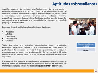 Aptitudes sobresalientes
Aquéllos capaces de destacar significativamente del grupo social y
educativo al que pertenecen en uno o más de los siguientes campos del
quehacer humano: científico-tecnológico, humanístico-social, artístico o de
acción motriz. Estos alumnos, por presentar necesidades educativas
específicas, requieren de un contexto facilitador que les permita desarrollar
sus capacidades y satisfacer sus necesidades e intereses, en beneficio
propio y el de la sociedad.
Los cinco tipos de aptitudes sobresalientes se dividen en:
•
•
•
•
•

Intelectual
Artística
Psicomotriz
Socioafectiva
Creativa

Todos los niños con aptitudes sobresalientes tienen necesidades
educativas específicas debido a sus características, tales como: la
profundidad de intereses, la velocidad de aprendizaje, el vocabulario
avanzado para su edad, y el amplio dominio de conocimientos. Si estas
necesidades no son atendidas, podrían derivar en necesidades educativas
especiales.
Partiendo de los modelos socioculturales, los apoyos educativos que se
brindan desde la Subsecretaría de Educación Básica se clasifican de
manera generalizada en dos modelos: enriquecimiento y aceleración.

Alumnos atendidos por
el PFEEIE

165,865

 