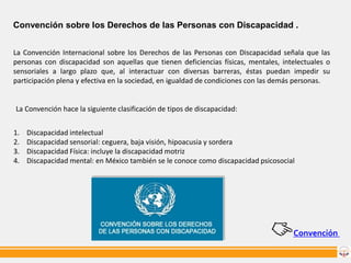 Convención sobre los Derechos de las Personas con Discapacidad .
La Convención Internacional sobre los Derechos de las Personas con Discapacidad señala que las
personas con discapacidad son aquellas que tienen deficiencias físicas, mentales, intelectuales o
sensoriales a largo plazo que, al interactuar con diversas barreras, éstas puedan impedir su
participación plena y efectiva en la sociedad, en igualdad de condiciones con las demás personas.

La Convención hace la siguiente clasificación de tipos de discapacidad:
1.
2.
3.
4.

Discapacidad intelectual
Discapacidad sensorial: ceguera, baja visión, hipoacusia y sordera
Discapacidad Física: incluye la discapacidad motriz
Discapacidad mental: en México también se le conoce como discapacidad psicosocial

Convención

 