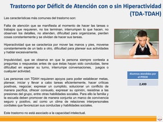 Trastorno por Déficit de Atención con o sin Hiperactividad
(TDA-TDAH)

Las características más comunes del trastorno son:

Falta de atención que se manifiesta al momento de hacer las tareas o
trabajos que requieren, no los terminan, interrumpen lo que hacen, no
observan los detalles, no atienden, dificultad para organizarse, pierden
cosas constantemente y se olvidan de hacer sus tareas.

Hiperactividad que se caracteriza por mover las manos y pies, moverse
constantemente de un lado a otro, dificultad para planear sus actividades
y hablar excesivamente.
Impulsividad, que se observa en que la persona siempre contesta a
preguntas o respuestas antes de que éstas hayan sido concluidas, tiene
dificultad en esperar su turno, interrumpe conversaciones, juegos o
cualquier actividad.
Las personas con TDAH requieren apoyos para poder establecer metas,
planear, iniciar y llevar a cabo tareas eficientemente, hacer críticas
positivas, negociar, expresar un cumplido, solucionar un conflicto de
manera pacífica, ofrecer consuelo, expresar su opinión, resistirse a las
presiones del grupo, entre otras habilidades sociales. Para ello la familia y
la escuela deben promover de manera conjunta un marco de convivencia
seguro y positivo, así como un clima de relaciones interpersonales
cordiales que favorezcan sus conductas y habilidades sociales.
Este trastorno no está asociado a la capacidad intelectual.

Alumnos atendidos por
el PFEEIE

2,499

 