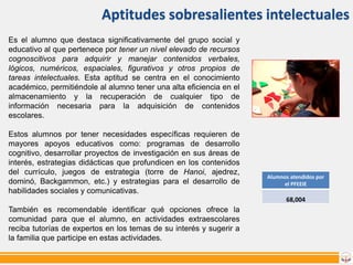 Aptitudes sobresalientes intelectuales
Es el alumno que destaca significativamente del grupo social y
educativo al que pertenece por tener un nivel elevado de recursos
cognoscitivos para adquirir y manejar contenidos verbales,
lógicos, numéricos, espaciales, figurativos y otros propios de
tareas intelectuales. Esta aptitud se centra en el conocimiento
académico, permitiéndole al alumno tener una alta eficiencia en el
almacenamiento y la recuperación de cualquier tipo de
información necesaria para la adquisición de contenidos
escolares.
Estos alumnos por tener necesidades específicas requieren de
mayores apoyos educativos como: programas de desarrollo
cognitivo, desarrollar proyectos de investigación en sus áreas de
interés, estrategias didácticas que profundicen en los contenidos
del currículo, juegos de estrategia (torre de Hanoi, ajedrez,
dominó, Backgammon, etc.) y estrategias para el desarrollo de
habilidades sociales y comunicativas.

Alumnos atendidos por
el PFEEIE

68,004

También es recomendable identificar qué opciones ofrece la
comunidad para que el alumno, en actividades extraescolares
reciba tutorías de expertos en los temas de su interés y sugerir a
la familia que participe en estas actividades.

 