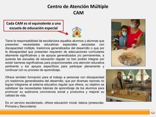Centro de Atención Múltiple
CAM
Cada CAM es el equivalente a una
escuela de educación especial
Tiene la responsabilidad de escolarizara aquellos alumnos y alumnas que
presentan necesidades educativas especiales asociadas con
discapacidad múltiple, trastornos generalizados del desarrollo o que por
la discapacidad que presentan requieren de adecuaciones curriculares
altamente significativas y de apoyos generalizados y/o permanentes, a
quienes las escuelas de educación regular no han podido integrar por
existir barreras significativas para proporcionarles una atención educativa
pertinente y los apoyos específicos para participar plenamente y
continuar con su proceso de aprendizaje.

Ofrece también formación para el trabajo a personas con discapacidad
y/o trastornos generalizados del desarrollo, que por diversas razones no
logran integrarse al sistema educativo regular que ofrece, su objetivo es
satisfacer las necesidades básicas de aprendizaje de los alumnos para
promover su autónoma convivencia social y productiva y mejorar su
calidad de vida.
Es un servicio escolarizado, ofrece educación inicial, básica (preescolar,
Primaria y Secundaria)

 