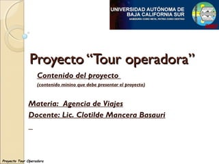 Proyecto “Tour operadora”Proyecto “Tour operadora”
Contenido del proyecto
(contenido minino que debe presentar el proyecto)
Materia: Agencia de Viajes
Docente: Lic. Clotilde Mancera Basauri
Proyecto Tour Operadora
 