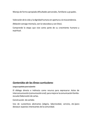 Maneja de forma apropiada dificultades personales, familiares y grupales.
Valoración de la vida y la dignidad humana en apertura a la trascendencia.
(Relación consigo mismo/a, con la naturaleza y con Dios).
Comprende la etapa que vive como parte de su crecimiento humano y
espiritual.
Contenidos de las Áreas curriculares
Lengua española para la familia
El diálogo directo e indirecto como recurso para expresarse .Actos de
intercomunicación (comunicación oral): para mejorar la comunicación familia-
escuela Elaboración de cartas.
Construcción de carteles
Uso de sustantivos abstractos (alegría, laboriosidad, servicio, etc.)para
destacar aspectos interesantes de la comunidad.
 