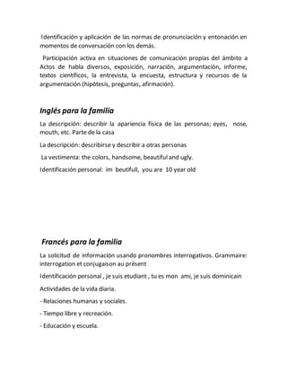 Identificación y aplicación de las normas de pronunciación y entonación en
momentos de conversación con los demás.
Participación activa en situaciones de comunicación propias del ámbito a
Actos de habla diversos, exposición, narración, argumentación, informe,
textos científicos, la entrevista, la encuesta, estructura y recursos de la
argumentación (hipótesis, preguntas, afirmación).
Inglés para la familia
La descripción: describir la apariencia física de las personas; eyes, nose,
mouth, etc. Parte de la casa
La descripción: describirse y describir a otras personas
La vestimenta: the colors, handsome, beautiful and ugly.
Identificación personal: im beutifull, you are 10 year old
Francés para la familia
La solicitud de información usando pronombres interrogativos. Grammaire:
interrogation et conjugaison au présent
Identificación personal , je suis etudiant , tu es mon ami, je suis dominicain
Actividades de la vida diaria.
- Relaciones humanas y sociales.
- Tiempo libre y recreación.
- Educación y escuela.
 