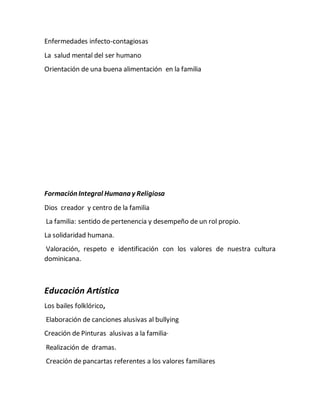 Enfermedades infecto-contagiosas
La salud mental del ser humano
Orientación de una buena alimentación en la familia
Formación Integral Humana y Religiosa
Dios creador y centro de la familia
La familia: sentido de pertenencia y desempeño de un rol propio.
La solidaridad humana.
Valoración, respeto e identificación con los valores de nuestra cultura
dominicana.
Educación Artística
Los bailes folklórico,
Elaboración de canciones alusivas al bullying
Creación de Pinturas alusivas a la familia·
Realización de dramas.
Creación de pancartas referentes a los valores familiares
 