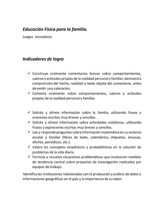 Educación Física para la familia.
Juegos recreativos
Indicadores de logro
 Construye oralmente comentarios breves sobre comportamientos,
valores y actitudes propias de la realidad personaly familiar; demuestra
comprensión del hecho, realidad o texto objeto del comentario, antes
de emitir una valoración.
 Comenta oralmente sobre comportamientos, valores y actitudes
propias de la realidad personal y familiar.
 Solicita y ofrece información sobre la familia, utilizando frases y
oraciones escritas muy breves y sencillas.
 Solicita y ofrece información sobre actividades cotidianas, utilizando
frases y expresiones escritas muy breves y sencillas.
 Lee y respondepreguntas sobreinformación matemáticaen su entorno
escolar y familiar (libros de texto, calendarios, etiquetas, envases,
afiches, periódicos, etc.).
 Valora los conceptos estadísticos y probabilísticos en la solución de
problemas de la vida diaria.
 Formula y resuelve situaciones problemáticas que involucren medidas
de tendencia central sobre proyectos de investigación realizados por
equipos de trabajo.
Identificalas instituciones relacionadas con la producción y análisis de datos e
informaciones geográficas en el país y la importancia de su labor.
 