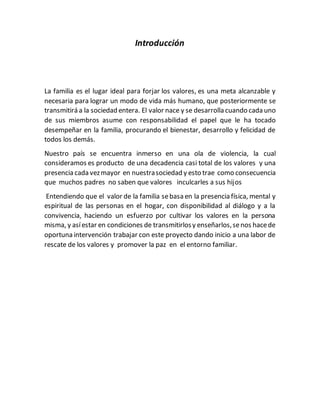 Introducción
La familia es el lugar ideal para forjar los valores, es una meta alcanzable y
necesaria para lograr un modo de vida más humano, que posteriormente se
transmitirá a la sociedad entera. El valor nace y se desarrolla cuando cada uno
de sus miembros asume con responsabilidad el papel que le ha tocado
desempeñar en la familia, procurando el bienestar, desarrollo y felicidad de
todos los demás.
Nuestro país se encuentra inmerso en una ola de violencia, la cual
consideramos es producto de una decadencia casi total de los valores y una
presencia cada vezmayor en nuestrasociedad y esto trae como consecuencia
que muchos padres no saben que valores inculcarles a sus hijos
Entendiendo que el valor de la familia sebasa en la presencia física, mental y
espiritual de las personas en el hogar, con disponibilidad al diálogo y a la
convivencia, haciendo un esfuerzo por cultivar los valores en la persona
misma, y asíestar en condiciones de transmitirlosy enseñarlos,senos hacede
oportuna intervención trabajar con este proyecto dando inicio a una labor de
rescate de los valores y promover la paz en el entorno familiar.
 