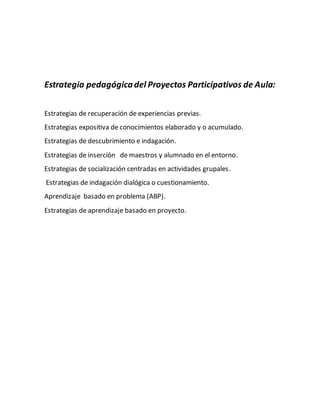 Estrategia pedagógicadel Proyectos Participativos de Aula:
Estrategias de recuperación de experiencias previas.
Estrategias expositiva de conocimientos elaborado y o acumulado.
Estrategias de descubrimiento e indagación.
Estrategias de inserción de maestros y alumnado en el entorno.
Estrategias de socialización centradas en actividades grupales.
Estrategias de indagación dialógica o cuestionamiento.
Aprendizaje basado en problema (ABP).
Estrategias de aprendizaje basado en proyecto.
 