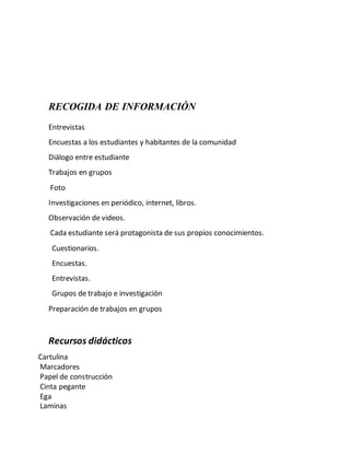 RECOGIDA DE INFORMACIÓN
Entrevistas
Encuestas a los estudiantes y habitantes de la comunidad
Diálogo entre estudiante
Trabajos en grupos
Foto
Investigaciones en periódico, internet, libros.
Observación de videos.
Cada estudiante será protagonista de sus propios conocimientos.
Cuestionarios.
Encuestas.
Entrevistas.
Grupos de trabajo e investigación
Preparación de trabajos en grupos
Recursos didácticos
Cartulina
Marcadores
Papel de construcción
Cinta pegante
Ega
Laminas
 