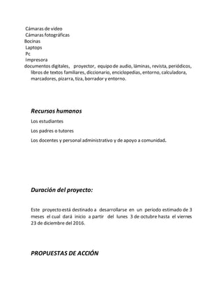 Cámaras de video
Cámaras fotográficas
Bocinas
Laptops
Pc
Impresora
documentos digitales, proyector, equipo de audio, láminas, revista, periódicos,
libros de textos familiares, diccionario, enciclopedias, entorno, calculadora,
marcadores, pizarra, tiza, borrador y entorno.
Recursos humanos
Los estudiantes
Los padres o tutores
Los docentes y personal administrativo y de apoyo a comunidad.
Duración del proyecto:
Este proyecto está destinado a desarrollarse en un periodo estimado de 3
meses el cual dará inicio a partir del lunes 3 de octubre hasta el viernes
23 de diciembre del 2016.
PROPUESTAS DE ACCIÓN
 