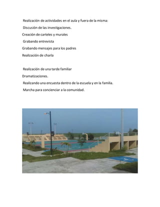 Realización de actividades en el aula y fuera de la misma:
Discusión de las investigaciones.
Creación de carteles y murales
Grabando entrevista
Grabando mensajes para los padres
Realización de charla
Realización de una tarde familiar
Dramatizaciones.
Realizando una encuesta dentro de la escuela y en la familia.
Marcha para concienciar a la comunidad.
 