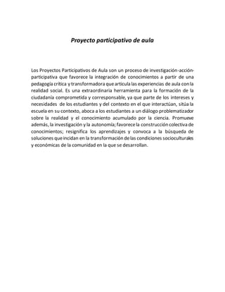 Proyecto participativo de aula
Los Proyectos Participativos de Aula son un proceso de investigación-acción-
participativa que favorece la integración de conocimientos a partir de una
pedagogía crítica y transformadora quearticula las experiencias de aula con la
realidad social. Es una extraordinaria herramienta para la formación de la
ciudadanía comprometida y corresponsable, ya que parte de los intereses y
necesidades de los estudiantes y del contexto en el que interactúan, sitúa la
escuela en su contexto, aboca a los estudiantes a un diálogo problematizador
sobre la realidad y el conocimiento acumulado por la ciencia. Promueve
además, la investigación y la autonomía; favorecela construcción colectiva de
conocimientos; resignifica los aprendizajes y convoca a la búsqueda de
soluciones queincidan en la transformación delas condiciones socioculturales
y económicas de la comunidad en la que se desarrollan.
 
