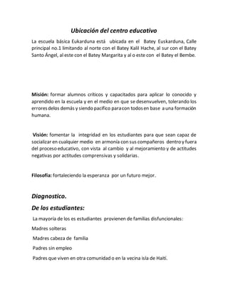 Ubicación del centro educativo
La escuela básica Eukarduna está ubicada en el Batey Euskarduna, Calle
principal no.1 limitando al norte con el Batey Kalil Hache, al sur con el Batey
Santo Ángel, al este con el Batey Margarita y al o este con el Batey el Bembe.
Misión: formar alumnos críticos y capacitados para aplicar lo conocido y
aprendido en la escuela y en el medio en que se desenvuelven, tolerando los
erroresdelos demás y siendo pacifico paracon todosen base a una formación
humana.
Visión: fomentar la integridad en los estudiantes para que sean capaz de
socializar en cualquier medio en armonía con sus compañeros dentro y fuera
del proceso educativo, con vista al cambio y al mejoramiento y de actitudes
negativas por actitudes comprensivas y solidarias.
Filosofía: fortaleciendo la esperanza por un futuro mejor.
Diagnostico.
De los estudiantes:
La mayoría de los es estudiantes provienen de familias disfuncionales:
Madres solteras
Madres cabeza de familia
Padres sin empleo
Padres que viven en otra comunidad o en la vecina isla de Haití.
 