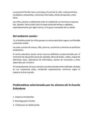 La economía familiar tiene como base el corte de la caña, motoconchistas,
vendedores ambulantes, comercios informales, oficios temporales, entre
otros.
Los niños, jóvenes y adolecente están al cuidado de sus hermanos mayores,
tíos, abuelos. Otros están solos la mayor parte del tiempo o vigilados,
esporádicamente, por algún vecino, sin la guía o compañía de un adulto.
Del ambiente escolar:
En el ámbito escolar los niñosposeen un centro educativo seguro,confortable
y bastante amplio.
Las aulas constan de mesas, sillas, pizarras, escritorios y almarios en perfectas
condiciones.
El centro educativo posee varios recursos didácticos proporcionados por el
ministerio de educación como por ejemplo, libros de textos, radios, mapas de
diferentes tipos, laboratorio de informática, cancha de recreación y otros
adquiridos por el centro.
El cuerpodocente con quecuenta la escuela está altamente calificado, titulado
en sus respectivas áreas, recibiendo capacitaciones continuas según lo
requiera el área o grado.
Problemáticas seleccionadas por los alumnos de la Escuela
Eukarduna
1. Violencia intrafamiliar
2. Desintegración familiar
3. Embarazos en adolescentes
 