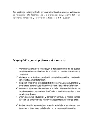 Con asistencia y disposición del personal administrativo, docente y de apoyo,
se ha recurrido a la elaboración de este proyecto de aula, con el fin de buscar
soluciones inmediatas y hacer recomendaciones a dicha cuestión
Los propósitos que se pretenden alcanzar son:
 Promover valores que contribuyan al fortalecimiento de las buenas
relaciones entre los miembros de la familia, la comunidad educativa y
su entorno.
 Motivar a los estudiantes a adquirir conocimientos útiles, relacionado
con el fortalecimiento familiar.
 Preparar estudiantes con capacidad de observar, analizar, plantear y
orientar sus aprendizajes en beneficio de un sano ambiente familiar.
 Ampliar las oportunidadesdediversasmanifestacionesculturalesen los
estudiantes como forma eficaz de difundir el patrimonio familiar y una
convivencia de paz.
 Crear programas educativos y compartir familiar, al mismo tiempo
trabajar las competencias fundamentales entre las diferentes áreas.
 Realizar actividades en conjuntos con las entidades competentes que
fomenten el buen trato en la familia y en la comunidad educativa.
 