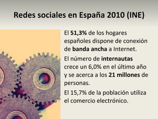 Redes sociales en España 2010 (INE) El  51,3%  de los hogares españoles dispone de conexión de  banda ancha  a Internet. El número de  internautas  crece un 6,0% en el último año y se acerca a los  21 millones  de personas. El 15,7% de la población utiliza el comercio electrónico. 