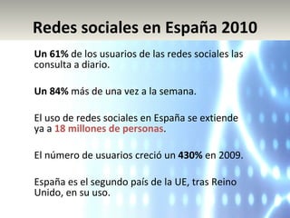 Un 61%  de los usuarios de las redes sociales las consulta a diario. Un 84%  más de una vez a la semana. El uso de redes sociales en España se extiende ya a  18 millones de personas . El número de usuarios creció un  430%  en 2009. España es el segundo país de la UE, tras Reino Unido, en su uso. Redes sociales en España 2010 
