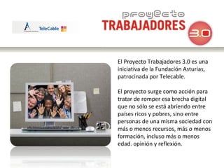 El Proyecto Trabajadores 3.0 es una iniciativa de la Fundación Asturias, patrocinada por Telecable. El proyecto surge como acción para tratar de romper esa brecha digital que no sólo se está abriendo entre  países ricos y pobres, sino entre personas de una misma sociedad con más o menos recursos, más o menos formación, incluso más o menos edad. opinión y reflexión. 