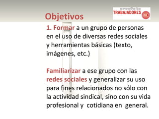 Objetivos 1. Formar  a un grupo de personas en el uso de diversas redes sociales y herramientas básicas (texto, imágenes, etc.) Familiarizar  a ese grupo con las  redes sociales  y generalizar su uso para fines relacionados no sólo con la actividad sindical, sino con su vida profesional y  cotidiana en  general. 
