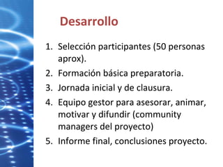 Desarrollo Selección participantes (50 personas aprox). Formación básica preparatoria. Jornada inicial y de clausura. Equipo gestor para asesorar, animar, motivar y difundir (community managers del proyecto) Informe final, conclusiones proyecto. 