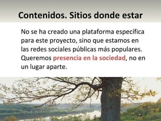 Contenidos. Sitios donde estar No se ha creado una plataforma específica para este proyecto, sino que estamos en las redes sociales públicas más populares. Queremos  presencia en la sociedad , no en un lugar aparte. 