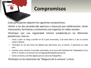 Compromisos Cada participante adquiere los siguientes compromisos: Asistir a las dos jornadas (de apertura y clausura) que celebraremos. Serán interesantes, formativas y contaremos con expertos en redes sociales. Participar con una regularidad mínima establecida en las diferentes plataformas. Esto es: Tener o abrir un blog y escribir en él 3 post semanales, 2 de tema libre y 1 de un asunto social o laboral.   Participar en los dos foros de debate que abriremos con, al menos, 5 opiniones en cada uno. Insertar como mínimo 2 entradas semanales en el muro del Facebook de Trabajadores 3.0 y emitir 2  tweets a la semana con el hagstag #trabajadoresasturias.  Enviar al menos una foto digital para el concurso fotográfico. Participar en las votaciones de “bloguero de la semana” y otras. 