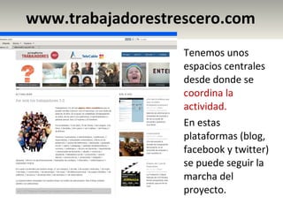 www.trabajadorestrescero.com Tenemos unos espacios centrales desde donde se  coordina la actividad. En estas plataformas (blog, facebook y twitter) se puede seguir la marcha del proyecto. 