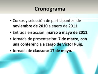 •  Cursos y selección de participantes: de  noviembre de 2010  a enero de 2011. •  Entrada en acción:  marzo a mayo de 2011 . •  Jornada de presentación:  7 de marzo, con una conferencia a cargo de Víctor Puig. •  Jornada de clausura:  17 de mayo. Cronograma 