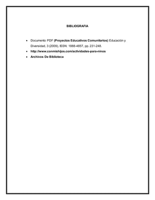 BIBLIOGRAFIA
 Documento PDF (Proyectos Educativos Comunitarios) Educación y
Diversidad, 3 (2009), ISSN: 1888-4857, pp. 231-248.
 http://www.conmishijos.com/actividades-para-ninos
 Archivos De Biblioteca
 
