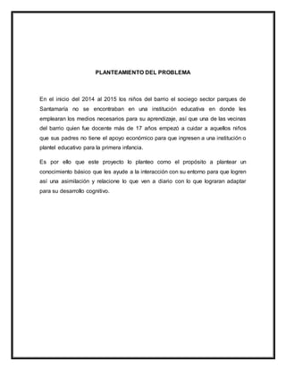 PLANTEAMIENTO DEL PROBLEMA
En el inicio del 2014 al 2015 los niños del barrio el sociego sector parques de
Santamaría no se encontraban en una institución educativa en donde les
emplearan los medios necesarios para su aprendizaje, así que una de las vecinas
del barrio quien fue docente más de 17 años empezó a cuidar a aquellos niños
que sus padres no tiene el apoyo económico para que ingresen a una institución o
plantel educativo para la primera infancia.
Es por ello que este proyecto lo planteo como el propósito a plantear un
conocimiento básico que les ayude a la interacción con su entorno para que logren
así una asimilación y relacione lo que ven a diario con lo que lograran adaptar
para su desarrollo cognitivo.
 