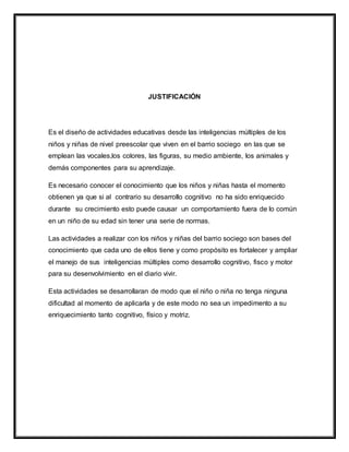 JUSTIFICACIÓN
Es el diseño de actividades educativas desde las inteligencias múltiples de los
niños y niñas de nivel preescolar que viven en el barrio sociego en las que se
emplean las vocales,los colores, las figuras, su medio ambiente, los animales y
demás componentes para su aprendizaje.
Es necesario conocer el conocimiento que los niños y niñas hasta el momento
obtienen ya que si al contrario su desarrollo cognitivo no ha sido enriquecido
durante su crecimiento esto puede causar un comportamiento fuera de lo común
en un niño de su edad sin tener una serie de normas.
Las actividades a realizar con los niños y niñas del barrio sociego son bases del
conocimiento que cada uno de ellos tiene y como propósito es fortalecer y ampliar
el manejo de sus inteligencias múltiples como desarrollo cognitivo, fisco y motor
para su desenvolvimiento en el diario vivir.
Esta actividades se desarrollaran de modo que el niño o niña no tenga ninguna
dificultad al momento de aplicarla y de este modo no sea un impedimento a su
enriquecimiento tanto cognitivo, físico y motriz.
 