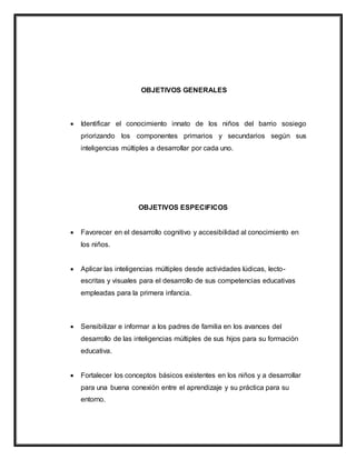 OBJETIVOS GENERALES
 Identificar el conocimiento innato de los niños del barrio sosiego
priorizando los componentes primarios y secundarios según sus
inteligencias múltiples a desarrollar por cada uno.
OBJETIVOS ESPECIFICOS
 Favorecer en el desarrollo cognitivo y accesibilidad al conocimiento en
los niños.
 Aplicar las inteligencias múltiples desde actividades lúdicas, lecto-
escritas y visuales para el desarrollo de sus competencias educativas
empleadas para la primera infancia.
 Sensibilizar e informar a los padres de familia en los avances del
desarrollo de las inteligencias múltiples de sus hijos para su formación
educativa.
 Fortalecer los conceptos básicos existentes en los niños y a desarrollar
para una buena conexión entre el aprendizaje y su práctica para su
entorno.
 