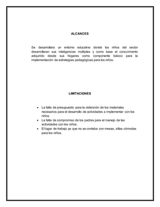 ALCANCES
Se desarrollara un entorno educativo donde los niños del sector
desarrollaran sus inteligencias múltiples y como base el conocimiento
adquirido desde sus hogares como componente básico para la
implementación de estrategias pedagógicas para los niños.
LIMITACIONES
 La falta de presupuesto para la obtención de los materiales
necesarios para el desarrollo de actividades a implementar con los
niños.
 La falta de compromiso de los padres para el manejo de las
actividades con los niños.
 El lugar de trabajo ya que no se contaba con mesas, sillas cómodas
para los niños.
 
