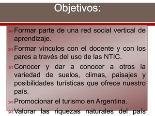 Formar parte de una red social vertical de
aprendizaje.
Formar vínculos con el docente y con los
pares a través del uso de las NTIC.
Conocer y dar a conocer a otros la
variedad de suelos, climas, paisajes y
posibilidades turísticas que ofrece nuestro
país.
Promocionar el turismo en Argentina.
Valorar las riquezas naturales del país
 