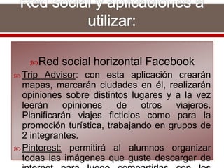 Red social horizontal Facebook
 Trip Advisor: con esta aplicación crearán
mapas, marcarán ciudades en él, realizarán
opiniones sobre distintos lugares y a la vez
leerán opiniones de otros viajeros.
Planificarán viajes ficticios como para la
promoción turística, trabajando en grupos de
2 integrantes.
 Pinterest: permitirá al alumnos organizar
todas las imágenes que guste descargar de
 