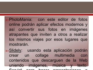 PhotoMania: con este editor de fotos
online podrán aplicar efectos modernos y
así convertir sus fotos en imágenes
atrapantes que inviten a otros a realizar
los mismos viajes por esos lugares que
mostrarán.
Slidely: usando esta aplicación podrán
crear un collage multimedia con
contenidos que descarguen de la Web
uniendo imágenes, música y texto.
 