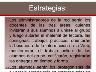 Los administradores de la red serán los
docentes de las tres áreas, quienes
invitarán a sus alumnos a unirse al grupo
y luego subirán el material de lectura, las
consignas, trabajos prácticos, orientarán
la búsqueda de la información en la Web,
monitorearán el trabajo online de los
alumnos del grupo, calificarán, registrarán
las entregas en tiempo y forma.
Los alumnos serán los protagonistas de
 